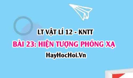 Lý thuyết Vật lí 12 Kết nối tri thức bài 23: Hiện tượng phóng xạ: Định luật phóng xạ, độ phóng xạ